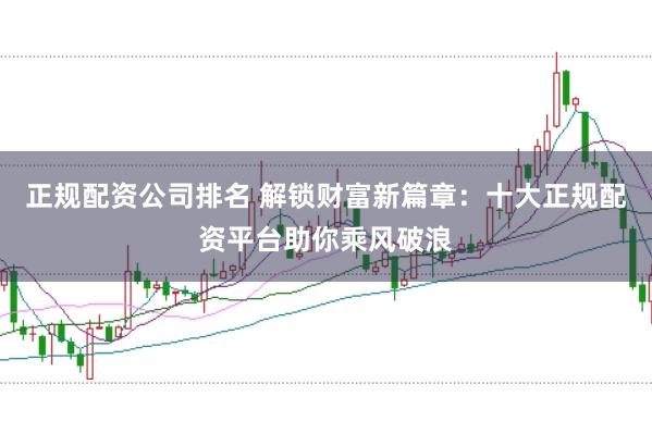 正规配资公司排名 解锁财富新篇章：十大正规配资平台助你乘风破浪